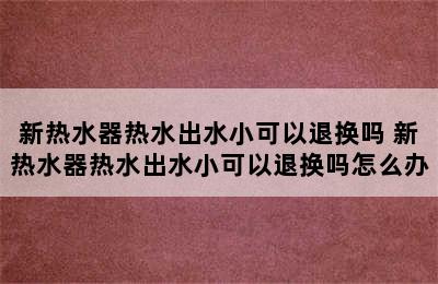 新热水器热水出水小可以退换吗 新热水器热水出水小可以退换吗怎么办